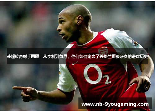 英超传奇射手回顾：从亨利到鲁尼，他们如何定义了英格兰顶级联赛的进攻历史
