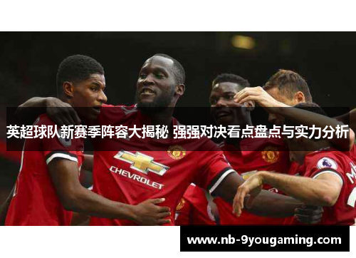 英超球队新赛季阵容大揭秘 强强对决看点盘点与实力分析