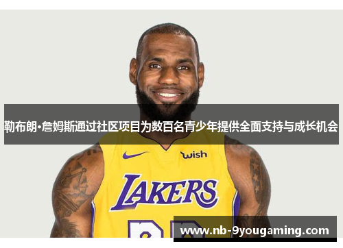勒布朗·詹姆斯通过社区项目为数百名青少年提供全面支持与成长机会