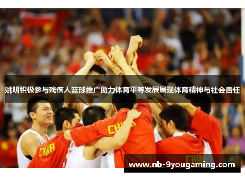 姚明积极参与残疾人篮球推广助力体育平等发展展现体育精神与社会责任
