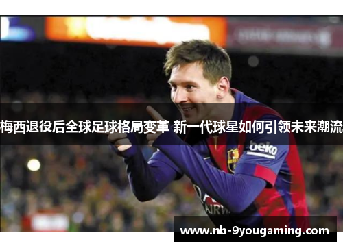 梅西退役后全球足球格局变革 新一代球星如何引领未来潮流
