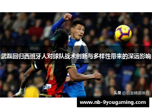 武磊回归西班牙人对球队战术创新与多样性带来的深远影响