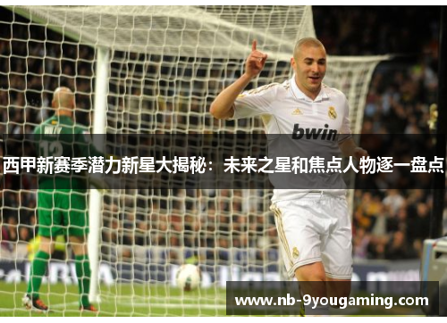 西甲新赛季潜力新星大揭秘：未来之星和焦点人物逐一盘点