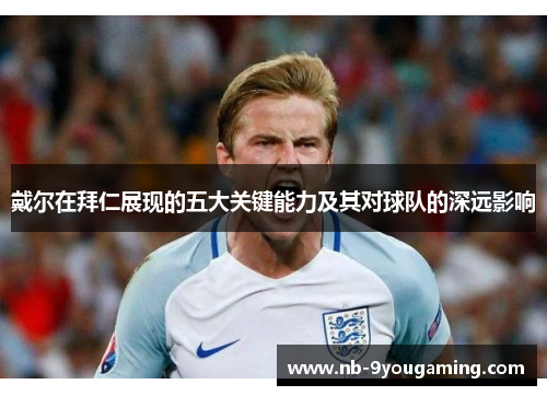 戴尔在拜仁展现的五大关键能力及其对球队的深远影响
