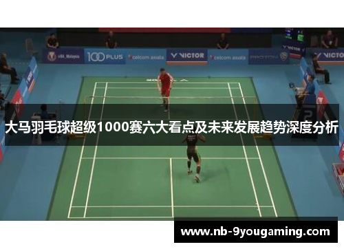 大马羽毛球超级1000赛六大看点及未来发展趋势深度分析