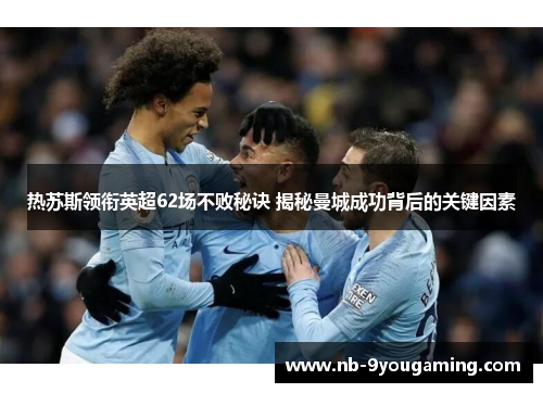 热苏斯领衔英超62场不败秘诀 揭秘曼城成功背后的关键因素