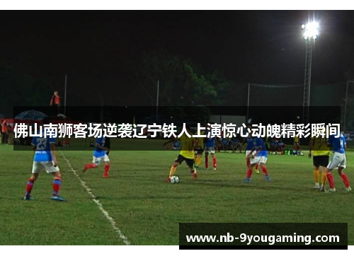 佛山南狮客场逆袭辽宁铁人上演惊心动魄精彩瞬间