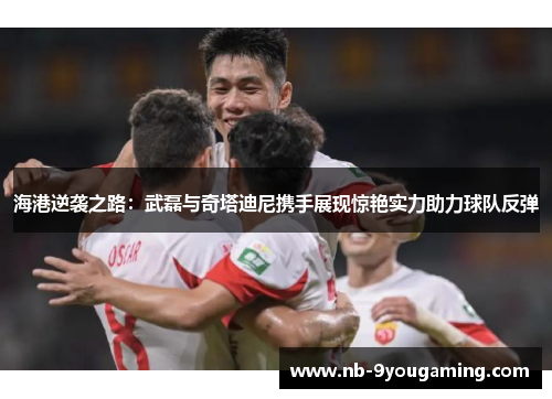 海港逆袭之路：武磊与奇塔迪尼携手展现惊艳实力助力球队反弹