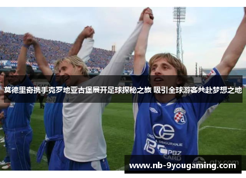 莫德里奇携手克罗地亚古堡展开足球探秘之旅 吸引全球游客共赴梦想之地