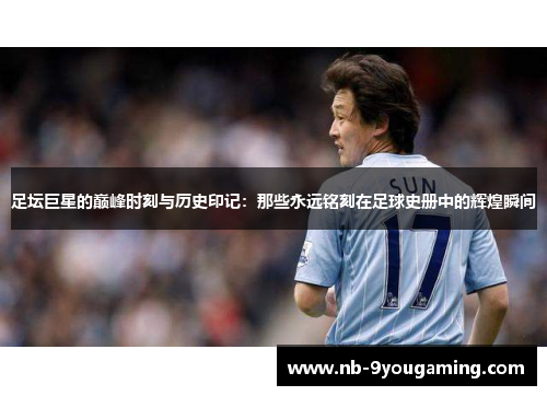 足坛巨星的巅峰时刻与历史印记：那些永远铭刻在足球史册中的辉煌瞬间
