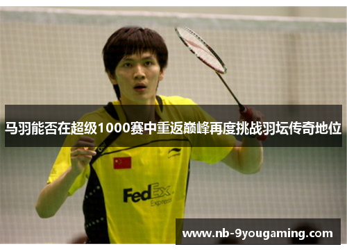 马羽能否在超级1000赛中重返巅峰再度挑战羽坛传奇地位
