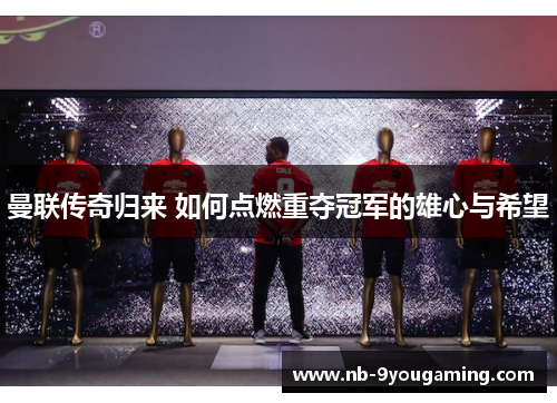 曼联传奇归来 如何点燃重夺冠军的雄心与希望