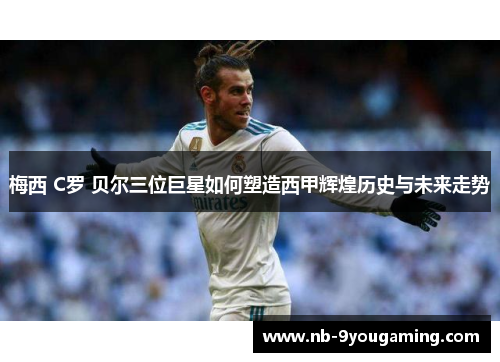 梅西 C罗 贝尔三位巨星如何塑造西甲辉煌历史与未来走势 梅西 C罗 贝尔三位巨星如何塑造西甲辉煌历史与未来走势