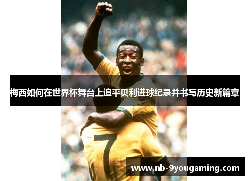 梅西如何在世界杯舞台上追平贝利进球纪录并书写历史新篇章