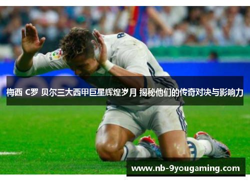 梅西 C罗 贝尔三大西甲巨星辉煌岁月 揭秘他们的传奇对决与影响力