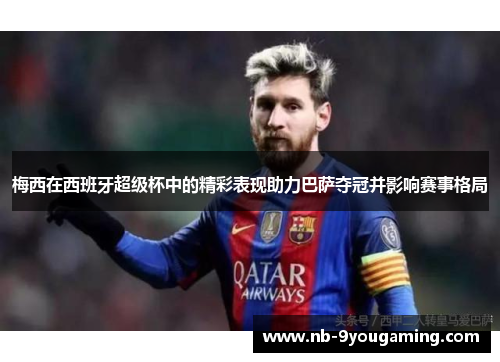 梅西在西班牙超级杯中的精彩表现助力巴萨夺冠并影响赛事格局