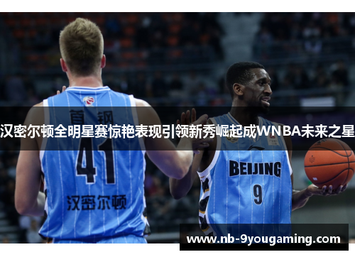 汉密尔顿全明星赛惊艳表现引领新秀崛起成WNBA未来之星