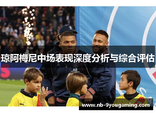 琼阿梅尼中场表现深度分析与综合评估