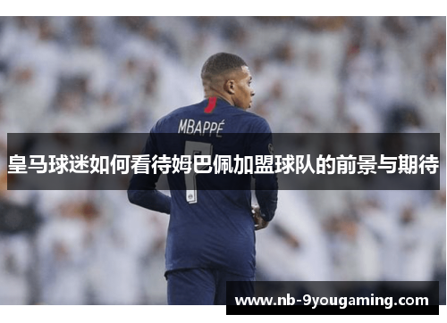 皇马球迷如何看待姆巴佩加盟球队的前景与期待