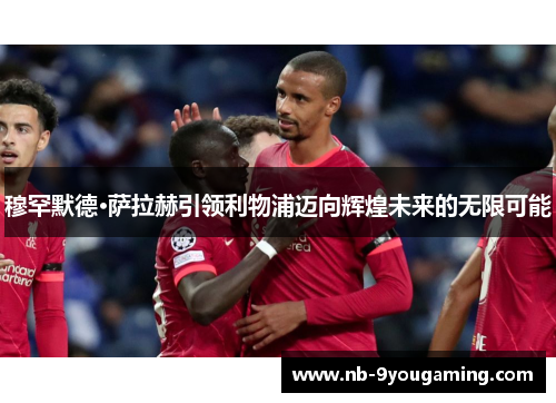 穆罕默德·萨拉赫引领利物浦迈向辉煌未来的无限可能