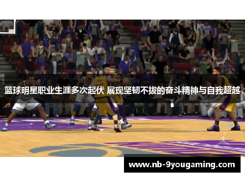 篮球明星职业生涯多次起伏 展现坚韧不拔的奋斗精神与自我超越